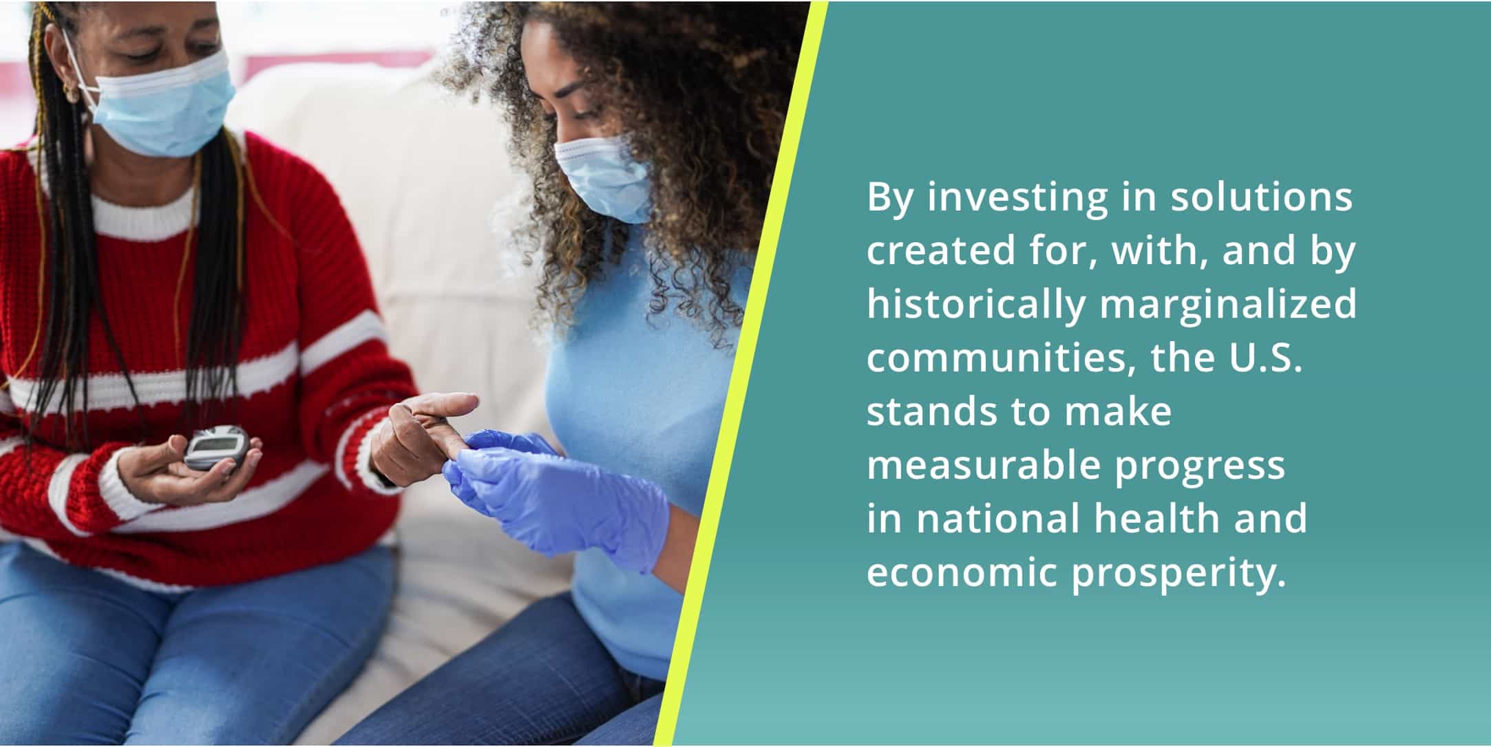 By investing in solutions created for, with, and by historically marginalized communities, the U.S. stands to make measurable progress in national health and economic prosperity.